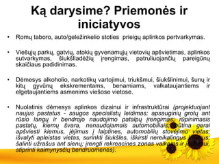Ką dar ysime ? Priemonės ir iniciatyvos Romų taboro, auto/geležinkelio stoties  prieigų aplinkos pertvarkymas. Viešųjų parkų, gatvių, atokių gyvenamųjų vietovių apšvietimas, aplinkos sutvarkymas, šiukšliadėžių įrengimas, patruliuojančių pareigūnų skaičiaus padidinimas. Dėmesys alkoholio, narkotikų vartojimui, triukšmui, šiukšlinimui, šunų ir kitų gyvūnų ekskrementams, benamiams, valkataujantiems ir elgetaujantiems asmenims viešose vietose. Nuolatinis dėmesys aplinkos dizainui ir infrastruktūrai  (projektuojant naujus pastatus - saugos specialistų leidimas; apsauginių grotų ant rūsio langų ir bendrojo naudojimo patalpų įrengimas; rūpinimasis pastatų, kiemų švara, nenaudojamais automobiliais; būtina gerai apšviesti kiemus, įėjimus į laiptines, automobilių stovėjimo vietas; išvalyti apleistas vietas, surinkti šiukšles, iškirsti nereikalingus krūmus; šalinti užrašus ant sienų; įrengti rekreacines zonas vaikams ir jaunimui, stiprinti kaimynysčių bendruomenes). 