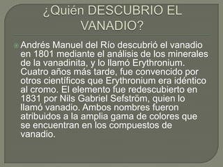  Andrés Manuel del Río descubrió el vanadio
 en 1801 mediante el análisis de los minerales
 de la vanadinita, y lo llamó Erythronium.
 Cuatro años más tarde, fue convencido por
 otros científicos que Erythronium era idéntico
 al cromo. El elemento fue redescubierto en
 1831 por Nils Gabriel Sefström, quien lo
 llamó vanadio. Ambos nombres fueron
 atribuidos a la amplia gama de colores que
 se encuentran en los compuestos de
 vanadio.
 