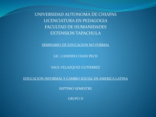 UNIVERSIDAD AUTONOMA DE CHIAPAS
LICENCIATURA EN PEDAGOGIA
FACULTAD DE HUMANIDADES
EXTENSION TAPACHULA
SEMINARIO DE EDUCACION NO FORMAL
LIC. CANDIDO CHAN PECH
SAUL VELAZQUEZ GUTIERREZ
EDUCACION INFORMAL Y CAMBIO SOCIAL EN AMERICA LATINA
SEPTIMO SEMESTRE
GRUPO D
 