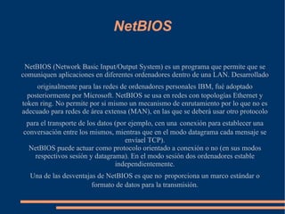 NetBIOS NetBIOS (Network Basic Input/Output System) es un programa que permite que se comuniquen aplicaciones en diferentes ordenadores dentro de una LAN. Desarrollado originalmente para las redes de ordenadores personales IBM, fué adoptado   posteriormente por Microsoft. NetBIOS se usa en redes con topologías Ethernet y token ring. No permite por si mismo un mecanismo de enrutamiento por lo que no es adecuado para redes de área extensa (MAN), en las que se deberá usar otro protocolo para el transporte de los datos (por ejemplo, cen una   conexión para establecer una conversación entre los mismos, mientras que en el modo datagrama cada mensaje se envíael TCP). 