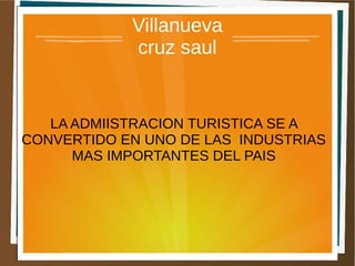 Villanueva
            cruz saul


   LA ADMIISTRACION TURISTICA SE A
CONVERTIDO EN UNO DE LAS INDUSTRIAS
      MAS IMPORTANTES DEL PAIS
 