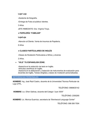 Loja/ Loja
-Asistente de fotografía.
-Entrega de Fotos al público/ clientes.
3 Años
JEFE INMEDIATO: Sra. Virginia Troya.
● PAPELERÍA “FAMILIAR”
Loja/Loja
-Atención al Cliente. Venta de insumos de Papelería.
6 Años
● CLASES PARTÍCULARES DE INGLÉS
-Clases de Nivelación Particulares a Niños y Jóvenes
2 Años.
 “VILS” TU ESPANGLISH ZONE.
-Asesoría en la redacción de tesis en Inglés.
-Artículos científicos en Inglés.
-Asesoría en la elaboración y redacción de instrumentos de evaluación para
docentes de Inglés, Tareas dirigidas y clases de nivelación personalizadas.
REFERENCIAS PERSONALES
NOMBRE: Ing. José Raúl Castro, docente de la Universidad Técnica Particular de
Loja UTPL.
TELÉFONO: 0989635142
NOMBRE: Lic. Efren Salinas, docente del Colegio “Juan XXIII”
TELÉFONO: 2300290
NOMBRE: Lic. Monica Guarnizo, secretaria de “Brentwood Language Center”
TELÉFONO: 098 506 7554
 
