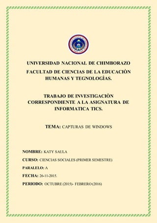 UNIVERSIDAD NACIONAL DE CHIMBORAZO
FACULTAD DE CIENCIAS DE LA EDUCACIÒN
HUMANAS Y TEGNOLOGÌAS.
TRABAJO DE INVESTIGACIÒN
CORRESPONDIENTE A LA ASIGNATURA DE
INFORMATICA TICS.
TEMA: CAPTURAS DE WINDOWS
NOMBRE: KATY SAULA
CURSO: CIENCIAS SOCIALES (PRIMER SEMESTRE)
PARALELO: A
FECHA: 26-11-2015.
PERIODO: OCTUBRE (2015)- FEBRERO (2016)
 