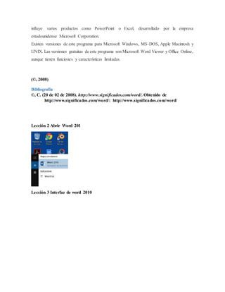 influye varios productos como PowerPoint o Excel, desarrollado por la empresa
estadounidense Microsoft Corporation.
Existen versiones de este programa para Microsoft Windows, MS-DOS, Apple Macintosh y
UNIX. Las versiones gratuitas de este programa son Microsoft Word Viewer y Office Online,
aunque tienen funciones y características limitadas.
(©, 2008)
Bibliografía
©, C. (20 de 02 de 2008). http://www.significados.com/word/. Obtenido de
http://www.significados.com/word/: http://www.significados.com/word/
Lección 2 Abrir Word 201
Lección 3 Interfaz de word 2010
 
