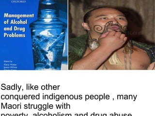 Sadly, like other conquered indigenous people , many Maori struggle with poverty, alcoholism and drug abuse.     