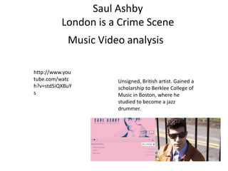 Saul Ashby
London is a Crime Scene
http://www.you
tube.com/watc
h?v=std5iQXBuY
s
Music Video analysis
Unsigned, British artist. Gained a
scholarship to Berklee College of
Music in Boston, where he
studied to become a jazz
drummer.
 