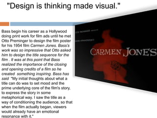 Bass begin his career as a Hollywood
doing print work for film ads until he met
Otto Preminger to design the film poster
for his 1954 film Carmen Jones. Bass’s
work was so impressive that Otto asked
him to design the title sequence for the
film . It was at this point that Bass
realized the importance of the closing
and opening credits of a film so he
created something inspiring. Bass has
said "My initial thoughts about what a
title can do was to set mood and the
prime underlying core of the film's story,
to express the story in some
metaphorical way. I saw the title as a
way of conditioning the audience, so that
when the film actually began, viewers
would already have an emotional
resonance with it."
"Design is thinking made visual."
 