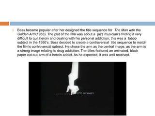 Bass became popular after her designed the title sequence for The Man with the Golden Arm(1955). The plot of the film was about a  jazz musician‘s finding it very difficult to quit heroin and dealing with his personal addiction, this was a  taboo subject in the 1950’s. Bass decided to create a controversial title sequence to match the film's controversial subject. He chose the arm as the central image, as the arm is a strong image relating to drug addiction. The titles featured an animated, black paper cut-out arm of a heroin addict. As he expected, it was well received.