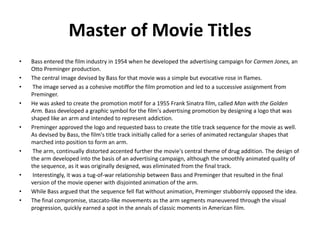 Master of Movie Titles
•   Bass entered the film industry in 1954 when he developed the advertising campaign for Carmen Jones, an
    Otto Preminger production.
•   The central image devised by Bass for that movie was a simple but evocative rose in flames.
•    The image served as a cohesive motiffor the film promotion and led to a successive assignment from
    Preminger.
•   He was asked to create the promotion motif for a 1955 Frank Sinatra film, called Man with the Golden
    Arm. Bass developed a graphic symbol for the film's advertising promotion by designing a logo that was
    shaped like an arm and intended to represent addiction.
•   Preminger approved the logo and requested bass to create the title track sequence for the movie as well.
    As devised by Bass, the film's title track initially called for a series of animated rectangular shapes that
    marched into position to form an arm.
•    The arm, continually distorted accented further the movie's central theme of drug addition. The design of
    the arm developed into the basis of an advertising campaign, although the smoothly animated quality of
    the sequence, as it was originally designed, was eliminated from the final track.
•    Interestingly, it was a tug-of-war relationship between Bass and Preminger that resulted in the final
    version of the movie opener with disjointed animation of the arm.
•   While Bass argued that the sequence fell flat without animation, Preminger stubbornly opposed the idea.
•   The final compromise, staccato-like movements as the arm segments maneuvered through the visual
    progression, quickly earned a spot in the annals of classic moments in American film.
 