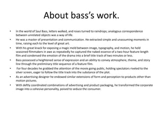 About bass’s work.
•   In the world of Saul Bass, letters walked, and roses turned to raindrops; analogous correspondence
    between unrelated objects was a way of life.
•   He was a master of presentation and communication. He extracted simple and unassuming moments in
    time, raising each to the level of great art.
•   With his great knack for exposing a magic meld between image, typography, and motion, he held
    seasoned filmmakers in awe as repeatedly he captured the naked essence of a two-hour feature-length
    film and condensed the emotion of the drama into a brief title track of two minutes or less.
•   Bass possessed a heightened sense of expression and an ability to convey atmosphere, theme, and story
    line through the preliminary title sequence of a feature film.
•    For four decades he grabbed the attention of the movie going public, holding spectators riveted to the
    silver screen, eager to follow the title track into the substance of the plot.
•   As an advertising designer he endowed similar extensions of form and perception to products other than
    motion pictures.
•   With deftly coordinated combinations of advertising and product packaging, he transformed the corporate
    image into a cohesive personality, poised to seduce the consumer.
 