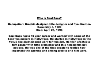 Who is Saul Bass?

Occupation: Graphic designer, title designer and film director.
                     Born: May 8, 1920
                    Died: April 25, 1996

Saul Bass had a 40 year career and worked with some of the
best film makers in Hollywood. He started in Hollywood in the
 1940s and created print work for film ads. He then created a
    film poster with Otto preminger and this helped him get
     noticed. He was one of the first people to realise how
   important the opening and ending credits or a film were.
 