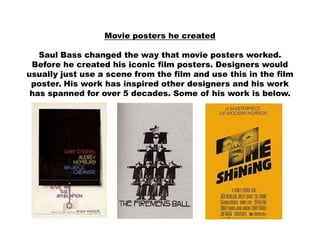 Movie posters he created

   Saul Bass changed the way that movie posters worked.
 Before he created his iconic film posters. Designers would
usually just use a scene from the film and use this in the film
 poster. His work has inspired other designers and his work
 has spanned for over 5 decades. Some of his work is below.
 