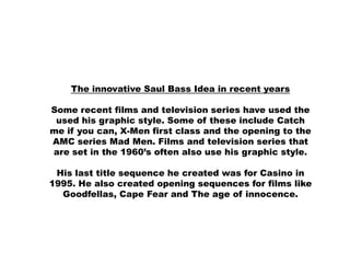 The innovative Saul Bass Idea in recent years

Some recent films and television series have used the
 used his graphic style. Some of these include Catch
me if you can, X-Men first class and the opening to the
AMC series Mad Men. Films and television series that
are set in the 1960’s often also use his graphic style.

 His last title sequence he created was for Casino in
1995. He also created opening sequences for films like
  Goodfellas, Cape Fear and The age of innocence.
 