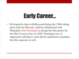 Early Career…
• He began his time in Hollywood during the 1940s doing
  print work for film ads, until he collaborated with
  filmmaker Otto Preminger to design the film poster for
  the film Carmen Jones in 1954. Preminger was so
  impressed with Bass's work that he asked him to produce
  the title sequence as well.
 