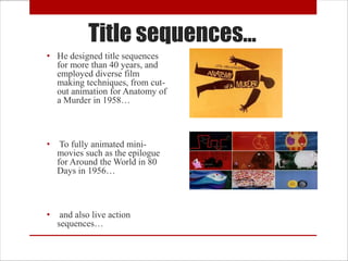 Title sequences…
• He designed title sequences
  for more than 40 years, and
  employed diverse film
  making techniques, from cut-
  out animation for Anatomy of
  a Murder in 1958…



•    To fully animated mini-
    movies such as the epilogue
    for Around the World in 80
    Days in 1956…



•    and also live action
    sequences…
 