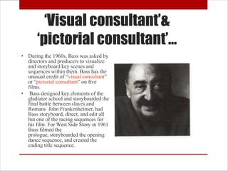 ‘Visual consultant’&
       ‘pictorial consultant’…
• During the 1960s, Bass was asked by
  directors and producers to visualize
  and storyboard key scenes and
  sequences within them. Bass has the
  unusual credit of “visual consultant”
  or “pictorial consultant” on five
  films.
• Bass designed key elements of the
  gladiator school and storyboarded the
  final battle between slaves and
  Romans John Frankenheimer, had
  Bass storyboard, direct, and edit all
  but one of the racing sequences for
  his film. For West Side Story in 1961
  Bass filmed the
  prologue, storyboarded the opening
  dance sequence, and created the
  ending title sequence.
 