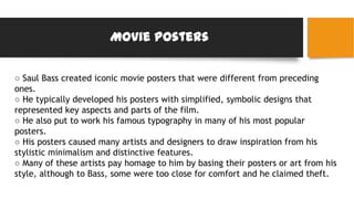 Movie posters
○ Saul Bass created iconic movie posters that were different from preceding
ones.
○ He typically developed his posters with simplified, symbolic designs that
represented key aspects and parts of the film.
○ He also put to work his famous typography in many of his most popular
posters.
○ His posters caused many artists and designers to draw inspiration from his
stylistic minimalism and distinctive features.
○ Many of these artists pay homage to him by basing their posters or art from his
style, although to Bass, some were too close for comfort and he claimed theft.
 