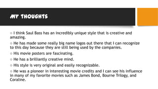 My thoughts
○ I think Saul Bass has an incredibly unique style that is creative and
amazing.
○ He has made some really big name logos out there that I can recognize
to this day because they are still being used by the companies.
○ His movie posters are fascinating.
○ He has a brilliantly creative mind.
○ His style is very original and easily recognizable.
○ He was a pioneer in interesting movie credits and I can see his influence
in many of my favorite movies such as James Bond, Bourne Trilogy, and
Coraline.
 