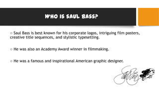 Who is saul bass?
○ Saul Bass is best known for his corporate logos, intriguing film posters,
creative title sequences, and stylistic typesetting.
○ He was also an Academy Award winner in filmmaking.
○ He was a famous and inspirational American graphic designer.
 