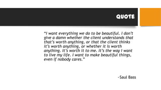Quote
“I want everything we do to be beautiful. I don’t
give a damn whether the client understands that
that’s worth anything, or that the client thinks
it’s worth anything, or whether it is worth
anything. It’s worth it to me. It’s the way I want
to live my life. I want to make beautiful things,
even if nobody cares.”
~Saul Bass
 