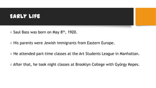 Early Life
○ Saul Bass was born on May 8th, 1920.
○ His parents were Jewish immigrants from Eastern Europe.
○ He attended part-time classes at the Art Students League in Manhattan.
○ After that, he took night classes at Brooklyn College with György Kepes.
 