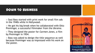 Down to business
○ Saul Bass started with print work for small film ads
in the 1940s while in Hollywood.
○ He got his big break when he collaborated with Otto
Preminger, a successful filmmaker from the Ukraine.
○ They designed the poster for Carmen Jones, a film
by Preminger in 1954.
○ Bass was asked to design the title sequence as well
because Preminger was so impressed with his work on
the poster.
 