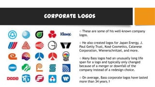 Corporate logos
○ These are some of his well-known company
logos.
○ He also created logos for Japan Energy, J.
Paul Getty Trust, Kosé Cosmetics, Calanese
Corporation, Wienerschnitzel, and more.
○ Many Bass logos had an unusually long life
span for a logo and typically only changed
because of a merger or downfall of the
company instead of a redesign choice.
○ On average, Bass corporate logos have lasted
more than 34 years.1
 