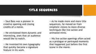 Title sequences
○ Saul Bass was a pioneer in
creative opening and closing
credits of a movie.
○ He envisioned them dynamic and
interesting, ones that an audience
would like to watch.
○ He invented his own typography
that quickly became a signature
feature in his work.
○ As he made more and more title
sequences, he moved on from
simplistic visions to more diverse
techniques like live action and
animated minis.
○ His live action openings often acted
as a prologue or portrayed moments
that happened just before the first
scene in the movie.
 