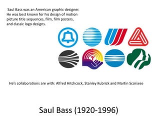 Saul Bass was an American graphic designer.
He was best known for his design of motion
picture title sequences, film, film posters,
and classic logo designs.

He’s collaborations are with: Alfred Hitchcock, Stanley Kubrick and Martin Scorsese

Saul Bass (1920-1996)

 
