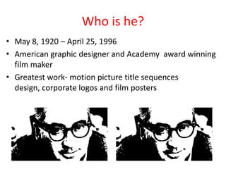 Who is he?
• May 8, 1920 – April 25, 1996
• American graphic designer and Academy award winning
film maker
• Greatest work- motion picture title sequences
design, corporate logos and film posters