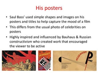 His posters
• Saul Bass’ used simple shapes and images on his
posters and titles to help capture the mood of a film
• This differs from the usual photo of celebrities on
posters
• Highly inspired and influenced by Bauhaus & Russian
constructivism who created work that encouraged
the viewer to be active