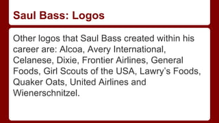 Saul Bass: Logos
Other logos that Saul Bass created within his
career are: Alcoa, Avery International,
Celanese, Dixie, Frontier Airlines, General
Foods, Girl Scouts of the USA, Lawry’s Foods,
Quaker Oats, United Airlines and
Wienerschnitzel.
 