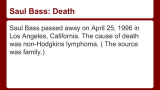 Saul Bass: Death
Saul Bass passed away on April 25, 1996 in
Los Angeles, California. The cause of death
was non-Hodgkins lymphoma. ( The source
was family.)
 