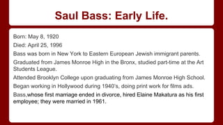 Saul Bass: Early Life.
Born: May 8, 1920
Died: April 25, 1996
Bass was born in New York to Eastern European Jewish immigrant parents.
Graduated from James Monroe High in the Bronx, studied part-time at the Art
Students League.
Attended Brooklyn College upon graduating from James Monroe High School.
Began working in Hollywood during 1940’s, doing print work for films ads.
Bass,whose first marriage ended in divorce, hired Elaine Makatura as his first
employee; they were married in 1961.
 