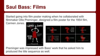Saul Bass: Films
Started going into film poster making when he collaborated with
filmmaker Otto Preminger, designed a film poster for the 1954 film,
Carmen Jones.
Preminger was impressed with Bass’ work that he asked him to
produced the title sequence as well.
 