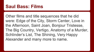 Saul Bass: Films
Other films and title sequences that he did
were: Edge of the City, Storm Center, Love in
the Afternoon, Saint Joan, Bonjour Tristesse,
The Big Country, Vertigo, Anatomy of a Murder,
Schlinder’s List, The Shining, Very Happy
Alexander and many more to name.
 