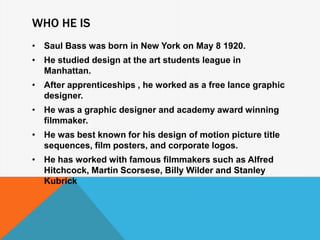 WHO HE IS
• Saul Bass was born in New York on May 8 1920.
• He studied design at the art students league in
Manhattan.
• After apprenticeships , he worked as a free lance graphic
designer.
• He was a graphic designer and academy award winning
filmmaker.
• He was best known for his design of motion picture title
sequences, film posters, and corporate logos.
• He has worked with famous filmmakers such as Alfred
Hitchcock, Martin Scorsese, Billy Wilder and Stanley
Kubrick
 