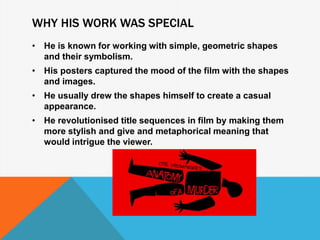 WHY HIS WORK WAS SPECIAL
• He is known for working with simple, geometric shapes
and their symbolism.
• His posters captured the mood of the film with the shapes
and images.
• He usually drew the shapes himself to create a casual
appearance.
• He revolutionised title sequences in film by making them
more stylish and give and metaphorical meaning that
would intrigue the viewer.
 