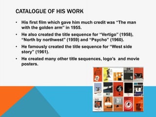CATALOGUE OF HIS WORK
• His first film which gave him much credit was “The man
with the golden arm” in 1955.
• He also created the title sequence for “Vertigo” (1958),
“North by northwest” (1959) and “Psycho” (1960).
• He famously created the title sequence for “West side
story” (1961).
• He created many other title sequences, logo’s and movie
posters.
 