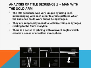ANALYSIS OF TITLE SEQUENCE 1 – MAN WITH
THE GOLD ARM
• The title sequence was very unique by using lines
interchanging with each other to create patterns which
the audience could work out as being images.
• They are supposedly meant to look like veins or syringes
relating to the film’s storyline.
• There is a sense of jabbing with awkward angles which
creates a sense of unsettled atmosphere.
 