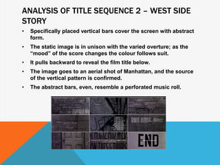 ANALYSIS OF TITLE SEQUENCE 2 – WEST SIDE
STORY
• Specifically placed vertical bars cover the screen with abstract
form.
• The static image is in unison with the varied overture; as the
“mood” of the score changes the colour follows suit.
• It pulls backward to reveal the film title below.
• The image goes to an aerial shot of Manhattan, and the source
of the vertical pattern is confirmed.
• The abstract bars, even, resemble a perforated music roll.
 