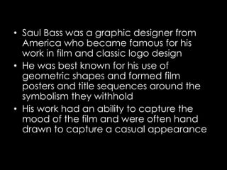 • Saul Bass was a graphic designer from
America who became famous for his
work in film and classic logo design
• He was best known for his use of
geometric shapes and formed film
posters and title sequences around the
symbolism they withhold
• His work had an ability to capture the
mood of the film and were often hand
drawn to capture a casual appearance
 