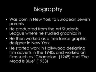 Biography
• Was born in New York to European Jewish
parents
• He graduated from the Art Students
League where he studied graphics in
• He then worked as a free lance graphic
designer in New York
• He started work in Hollywood designing
film adverts in the 1940s and worked on
films such as ‘Champion’ (1949) and ‘The
Mood Is Blue’ (1953)
 