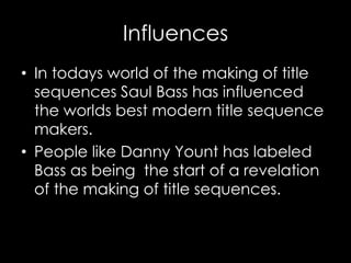 Influences
• In todays world of the making of title
sequences Saul Bass has influenced
the worlds best modern title sequence
makers.
• People like Danny Yount has labeled
Bass as being the start of a revelation
of the making of title sequences.
 