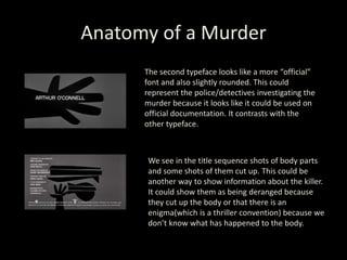 Anatomy of a Murder
The second typeface looks like a more “official”
font and also slightly rounded. This could
represent the police/detectives investigating the
murder because it looks like it could be used on
official documentation. It contrasts with the
other typeface.
We see in the title sequence shots of body parts
and some shots of them cut up. This could be
another way to show information about the killer.
It could show them as being deranged because
they cut up the body or that there is an
enigma(which is a thriller convention) because we
don’t know what has happened to the body.
 