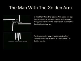 The Man With The Golden Arm
In The Man With The Golden Arm spiny cut out
lines are used to represent veins and syringes.
Along with “arm” in the title we can assume this
film is about drug use.
The iconography as well as the dark colour
scheme shows us that this is a dark drama or
thriller movie.
 