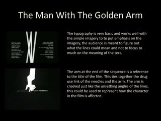 The Man With The Golden Arm
The typography is very basic and works well with
the simple imagery to to put emphasis on the
imagery, the audience is meant to figure out
what the lines could mean and not to focus to
much on the meaning of the text.
The arm at the end of the sequence is a reference
to the title of the film. This ties together the drug
use link of the needles and the arm. The arm is
crooked just like the unsettling angles of the lines,
this could be used to represent how the character
in the film is affected.
 