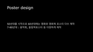 Poster design
50년대를 시작으로 60년대에는 영화와 영화제 포스터 다수 제작
7-80년대 : 음악회, 올림픽포스터 등 다양하게 제작
 