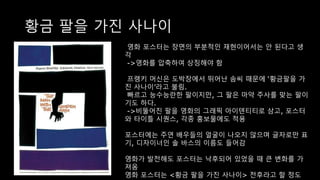 황금 팔을 가진 사나이
영화 포스터는 장면의 부분적인 재현이어서는 안 된다고 생
각
->영화를 압축하여 상징해야 함
프랭키 머신은 도박장에서 뛰어난 솜씨 때문에 ‘황금팔을 가
진 사나이’라고 불림.
빠르고 능수능란한 팔이지만, 그 팔은 마약 주사를 맞는 팔이
기도 하다.
->비뚤어진 팔을 영화의 그래픽 아이덴티티로 삼고, 포스터
와 타이틀 시퀀스, 각종 홍보물에도 적용
포스터에는 주연 배우들의 얼굴이 나오지 않으며 글자로만 표
기, 디자이너인 솔 바스의 이름도 들어감
영화가 발전해도 포스터는 낙후되어 있었을 때 큰 변화를 가
져옴
영화 포스터는 <황금 팔을 가진 사나이> 전후라고 할 정도
 