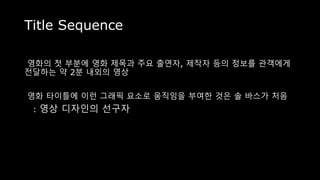 Title Sequence
영화의 첫 부분에 영화 제목과 주요 출연자, 제작자 등의 정보를 관객에게
전달하는 약 2분 내외의 영상
영화 타이틀에 이런 그래픽 요소로 움직임을 부여한 것은 솔 바스가 처음
: 영상 디자인의 선구자
 